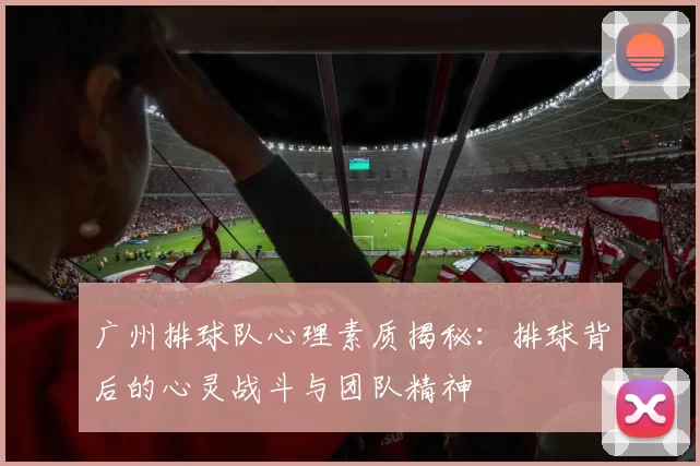 广州排球队心理素质揭秘：排球背后的心灵战斗与团队精神