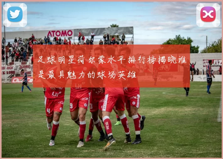 足球明星荷尔蒙水平排行榜揭晓谁是最具魅力的球场英雄