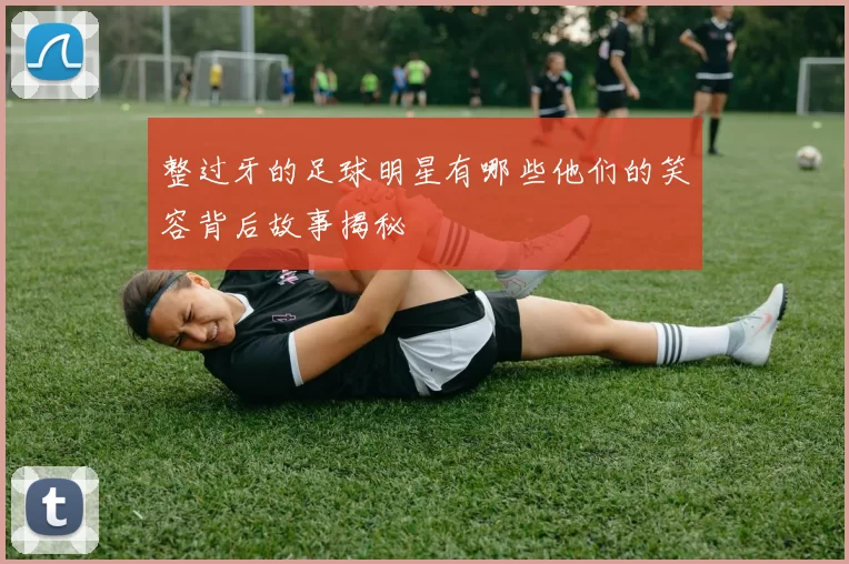 整过牙的足球明星有哪些他们的笑容背后故事揭秘