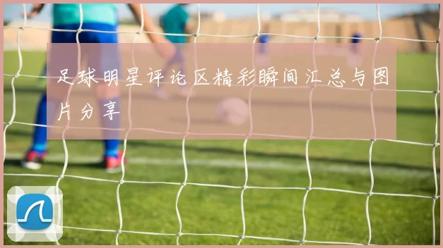 足球明星评论区精彩瞬间汇总与图片分享