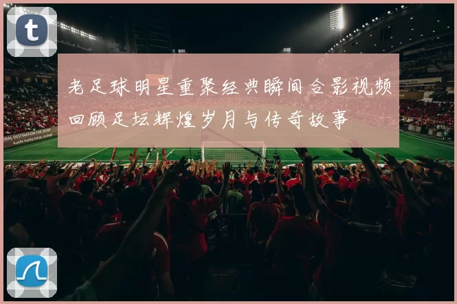 老足球明星重聚经典瞬间合影视频回顾足坛辉煌岁月与传奇故事