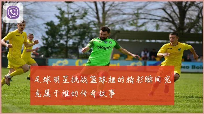 足球明星挑战篮球框的精彩瞬间究竟属于谁的传奇故事