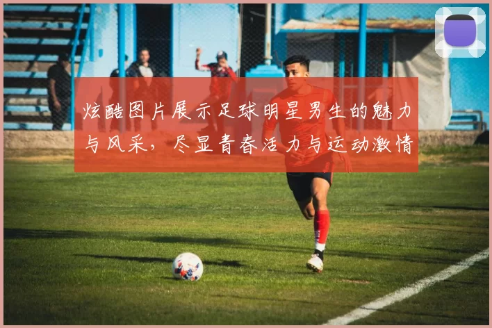 炫酷图片展示足球明星男生的魅力与风采，尽显青春活力与运动激情