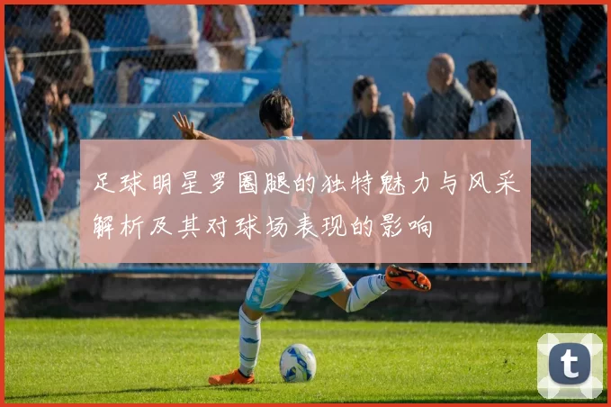 足球明星罗圈腿的独特魅力与风采解析及其对球场表现的影响