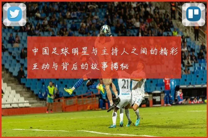 中国足球明星与主持人之间的精彩互动与背后的故事揭秘