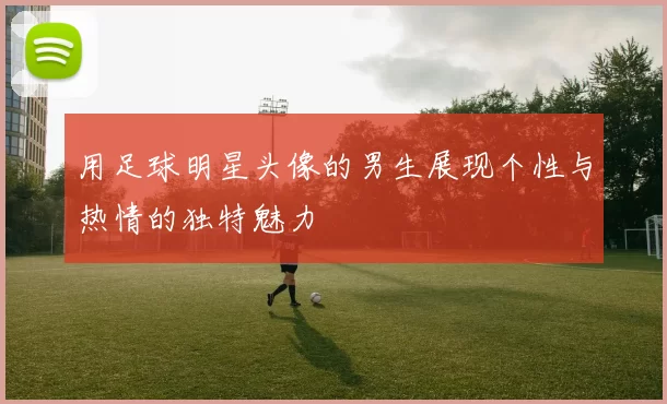 用足球明星头像的男生展现个性与热情的独特魅力