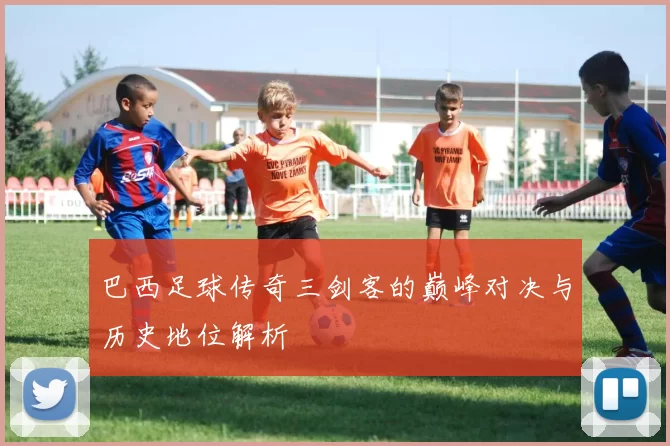 巴西足球传奇三剑客的巅峰对决与历史地位解析