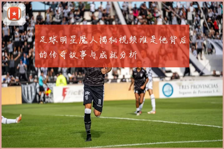 足球明星魔人揭秘视频谁是他背后的传奇故事与成就分析