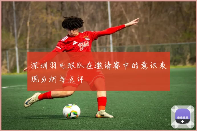 深圳羽毛球队在邀请赛中的意识表现分析与点评