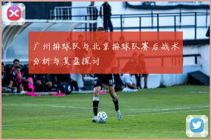广州排球队与北京排球队赛后战术分析与复盘探讨