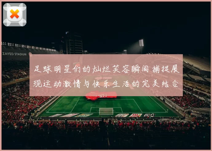 足球明星们的灿烂笑容瞬间捕捉展现运动激情与快乐生活的完美结合