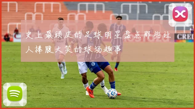 史上最顽皮的足球明星盘点那些让人捧腹大笑的球场趣事