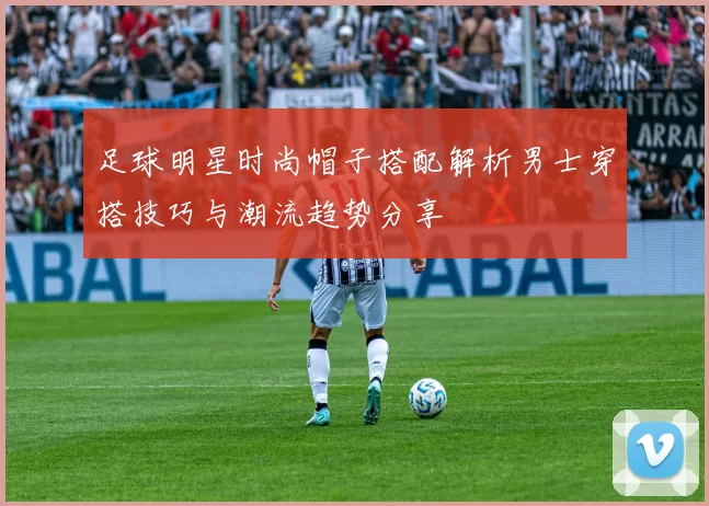 足球明星时尚帽子搭配解析男士穿搭技巧与潮流趋势分享