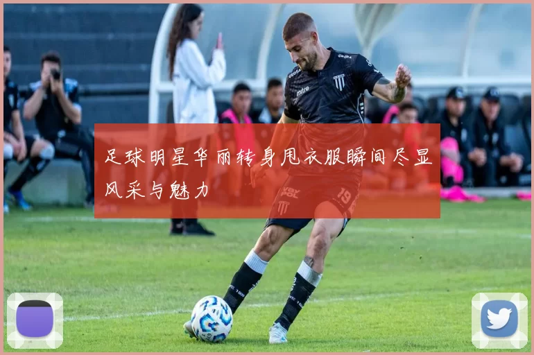 足球明星华丽转身甩衣服瞬间尽显风采与魅力