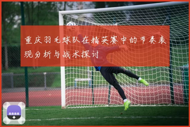 重庆羽毛球队在精英赛中的节奏表现分析与战术探讨