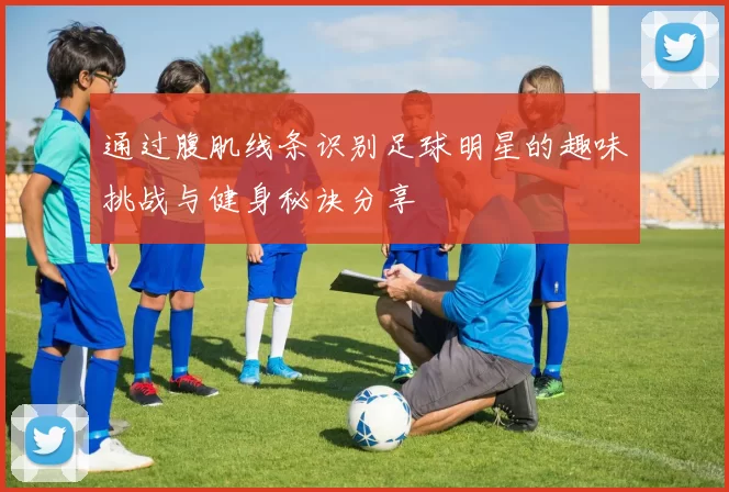 通过腹肌线条识别足球明星的趣味挑战与健身秘诀分享