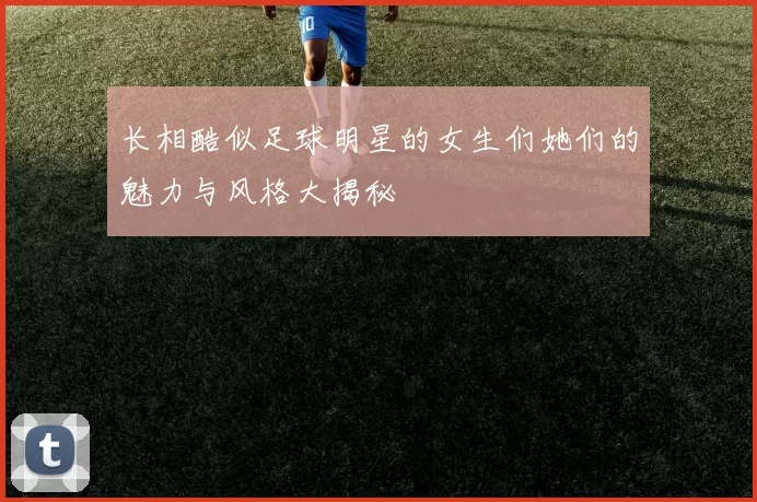 长相酷似足球明星的女生们她们的魅力与风格大揭秘