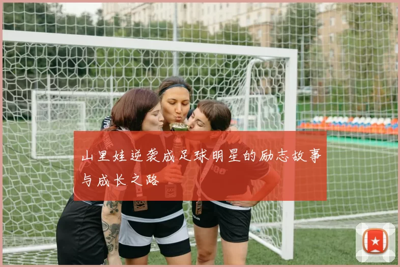 山里娃逆袭成足球明星的励志故事与成长之路