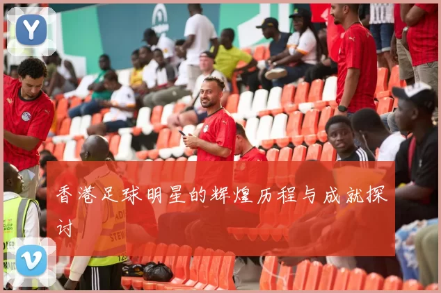 香港足球明星的辉煌历程与成就探讨