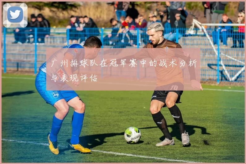 广州排球队在冠军赛中的战术分析与表现评估