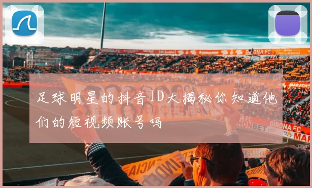 足球明星的抖音ID大揭秘你知道他们的短视频账号吗