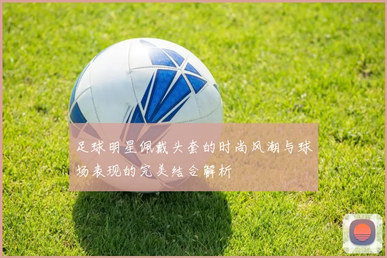 足球明星佩戴头套的时尚风潮与球场表现的完美结合解析