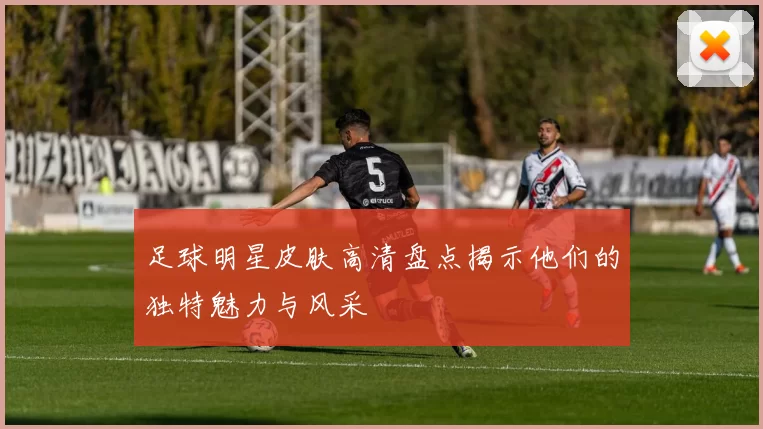足球明星皮肤高清盘点揭示他们的独特魅力与风采