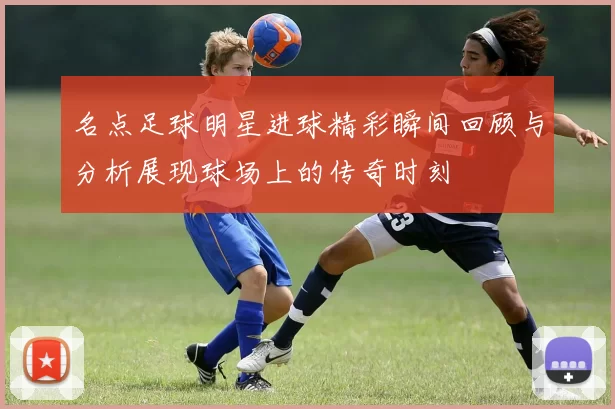 名点足球明星进球精彩瞬间回顾与分析展现球场上的传奇时刻