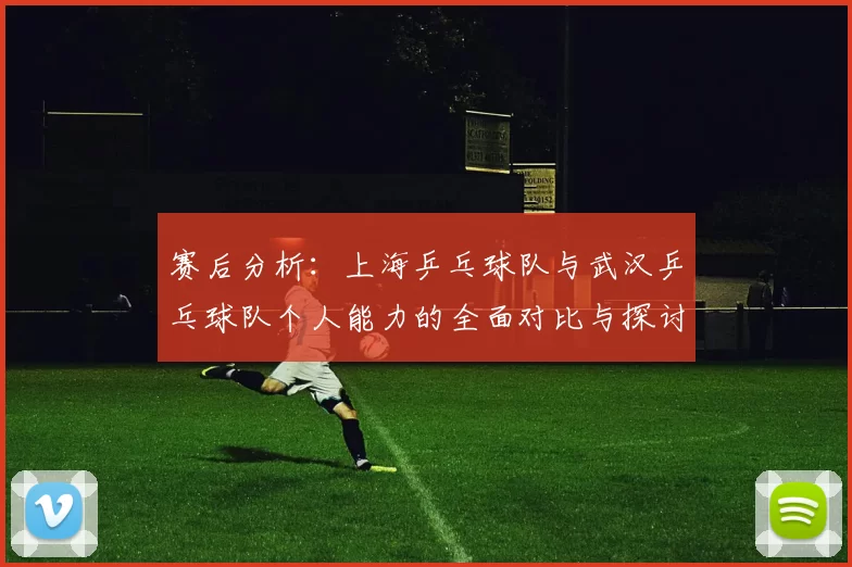 赛后分析：上海乒乓球队与武汉乒乓球队个人能力的全面对比与探讨