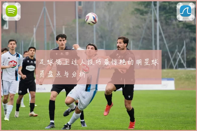 足球场上过人技巧最惊艳的明星球员盘点与分析