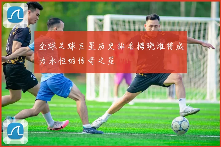 全球足球巨星历史排名揭晓谁将成为永恒的传奇之星