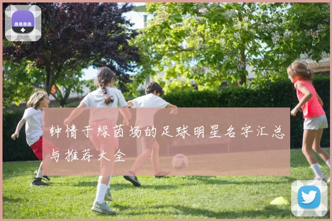钟情于绿茵场的足球明星名字汇总与推荐大全