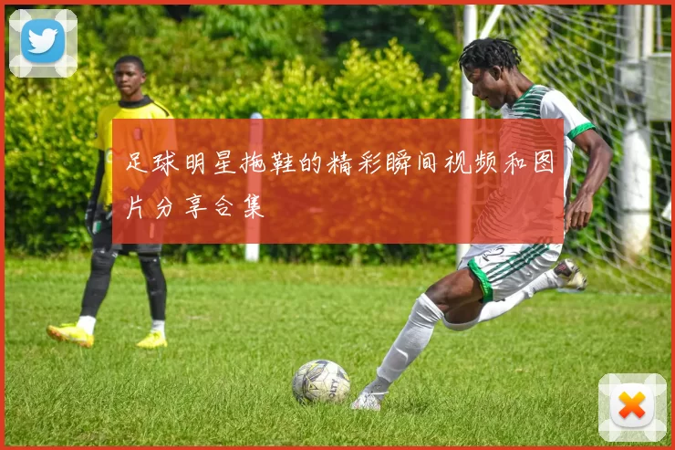 足球明星拖鞋的精彩瞬间视频和图片分享合集