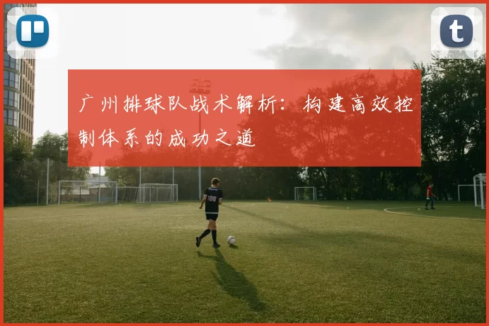 广州排球队战术解析：构建高效控制体系的成功之道