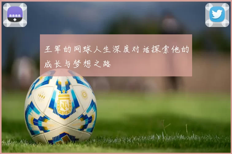 王军的网球人生深度对话探索他的成长与梦想之路