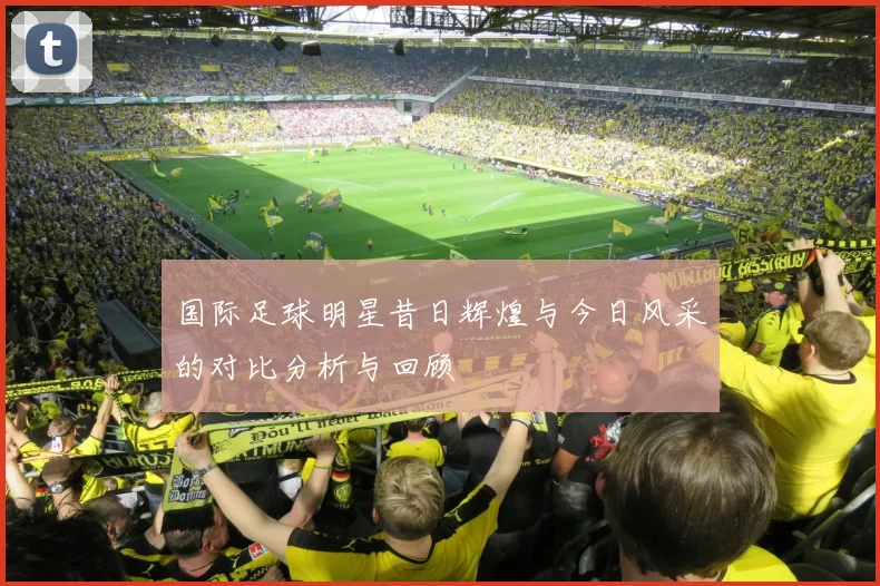 国际足球明星昔日辉煌与今日风采的对比分析与回顾