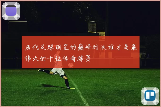 历代足球明星的巅峰对决谁才是最伟大的十位传奇球员