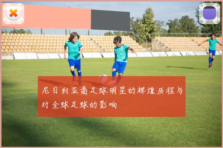 尼日利亚裔足球明星的辉煌历程与对全球足球的影响