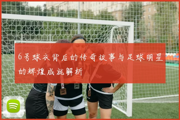 6号球衣背后的传奇故事与足球明星的辉煌成就解析