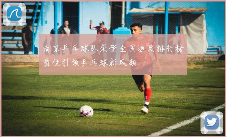 南京乒乓球队荣登全国速度排行榜首位引领乒乓球新风潮