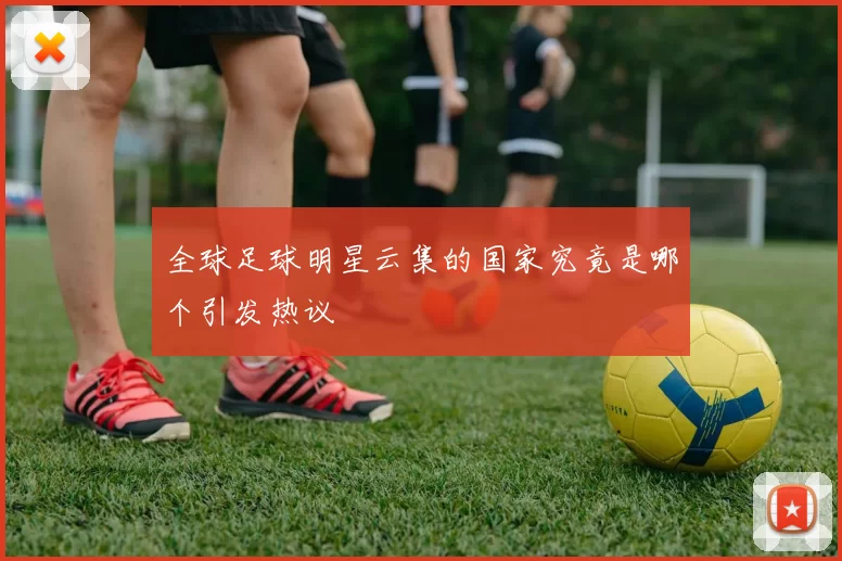 全球足球明星云集的国家究竟是哪个引发热议
