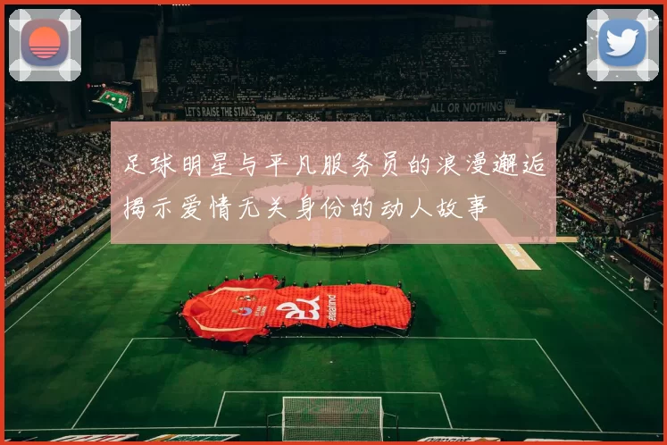 足球明星与平凡服务员的浪漫邂逅揭示爱情无关身份的动人故事