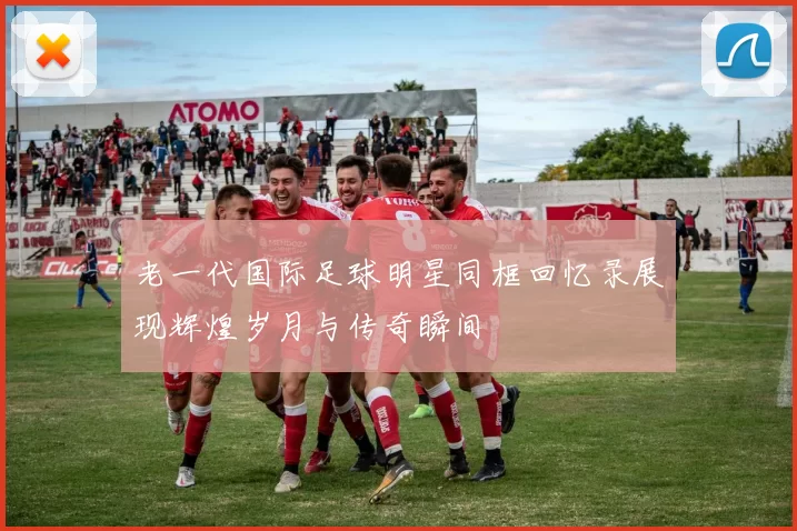 老一代国际足球明星同框回忆录展现辉煌岁月与传奇瞬间
