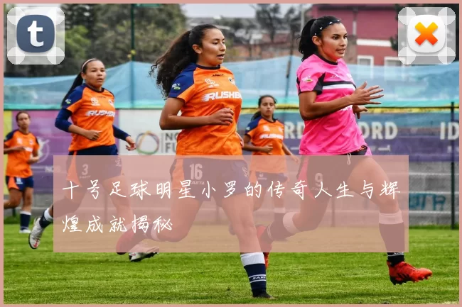 十号足球明星小罗的传奇人生与辉煌成就揭秘