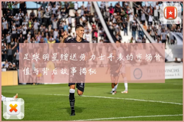 足球明星赠送劳力士手表的市场价值与背后故事揭秘