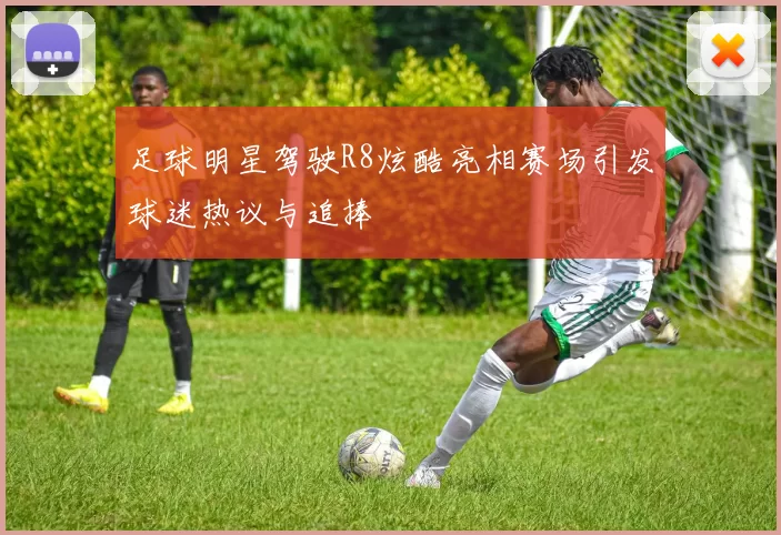足球明星驾驶R8炫酷亮相赛场引发球迷热议与追捧