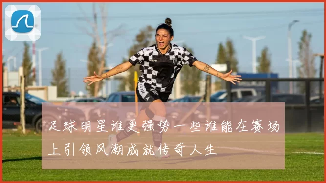 足球明星谁更强势一些谁能在赛场上引领风潮成就传奇人生