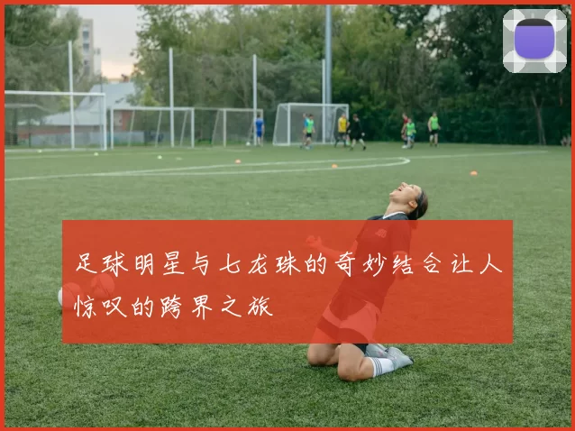 足球明星与七龙珠的奇妙结合让人惊叹的跨界之旅
