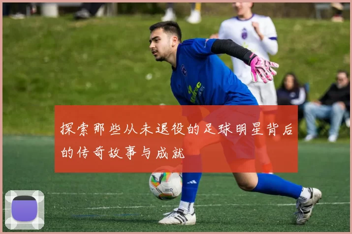 探索那些从未退役的足球明星背后的传奇故事与成就