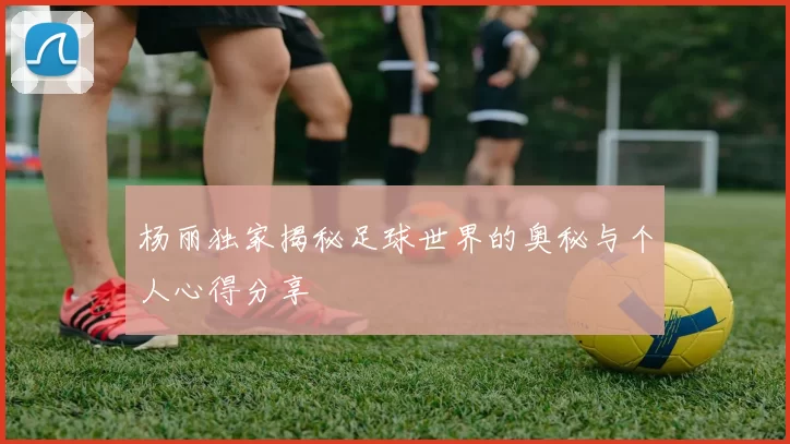 杨丽独家揭秘足球世界的奥秘与个人心得分享